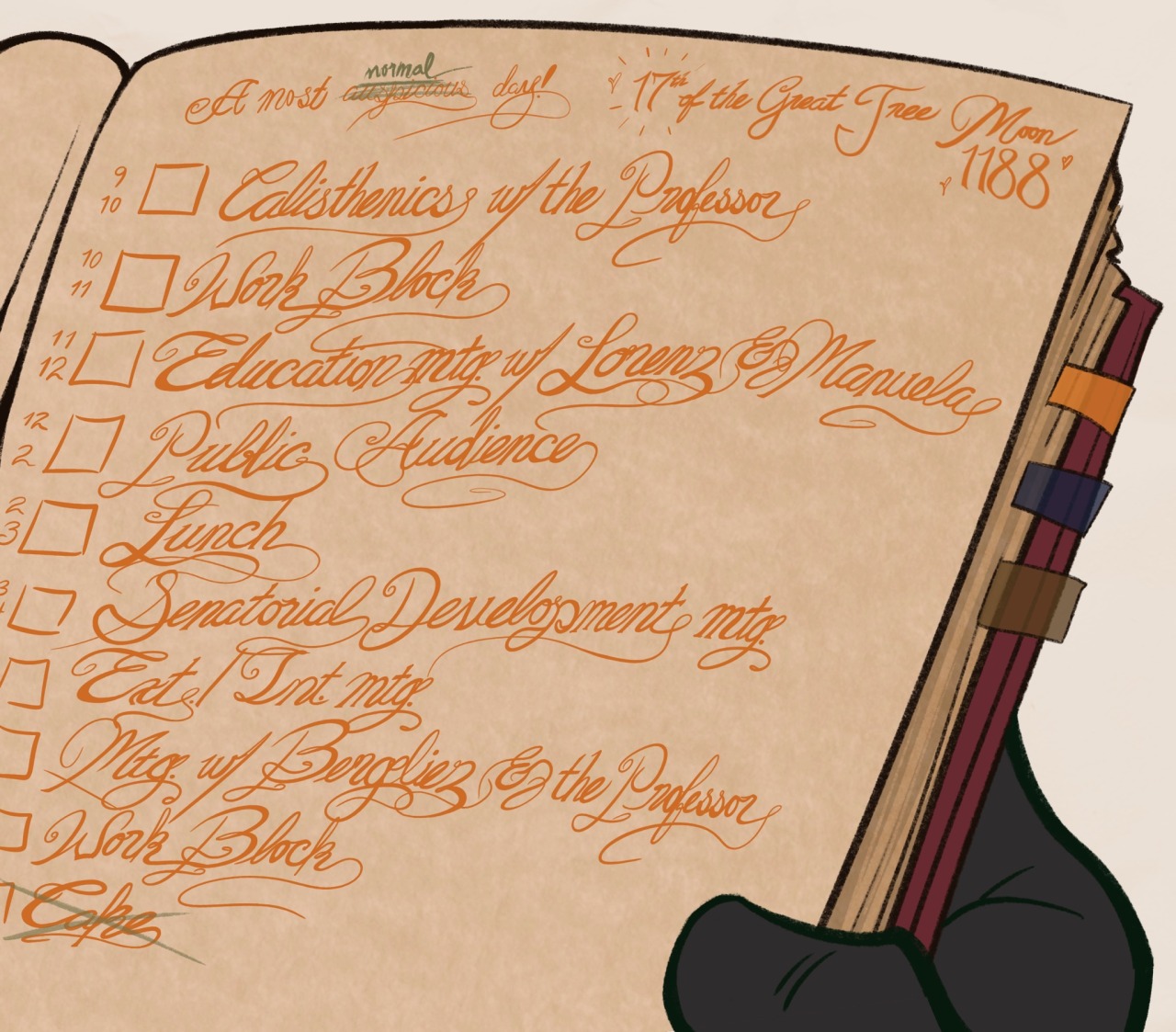 Drawing of Ferdinand's journal. It is a red book with a few color-coded tabs, similar to Hubert's. It is written in (my shoddy attempt at) fancy calligraphy and is open to a page labeled "17th of the Great Tree Moon, 1188 - A most auspicious day!" In the above, the "17th" and "1188" are surrounded by little hearts, while "auspicious" has been crossed out with Hubert's green pen and the word "normal" has been inserted above it. The schedule reads as follows: 9:00 PM - 10:00 AM | Calisthenics with The Professor. 10:00 PM - 11:00 AM | Work block. 11:00 AM - 12:00 PM | Education mtg. w/ Lorenz & Manuela. 12:00 PM - 2:00 PM | Public Audience. 2:00 PM - 3:00 PM | Lunch. 3:00 PM - 4:00 PM | Senatorial Development mtg. 4:00 PM - 4:30 PM | Ext. / Int. Mtg. 4:30 PM - 5:00 PM | Mtg. w/ Bergliez & The Professor. 5:00 PM - 6:00 PM | Work block. Cake. "Cake" has been crossed out in Hubert's green pen as well.